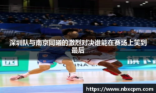 深圳队与南京同曦的激烈对决谁能在赛场上笑到最后